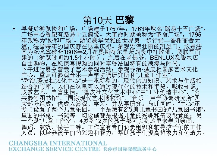 第 10天 巴黎 • 早餐后游览协和广场，广场建于1757年，1763年取名“路易十五广场”， 广场中心曾塑有路易十五骑像。大革命时期被称为“革命广场”，1795 年改称为“协和广场”。游览豪华优雅的世界第一步行街---香榭丽舍大 道，法国每年的国庆都在这里庆祝。参观宏伟壮丽的凯旋门，这是法 国为纪念拿破仑 1806年 2月在奥斯特尔里茨战役中打败俄、奥联军而 建的（游览时间约 1. 5个小时）。之后在老佛爷、BENLUX及香水店