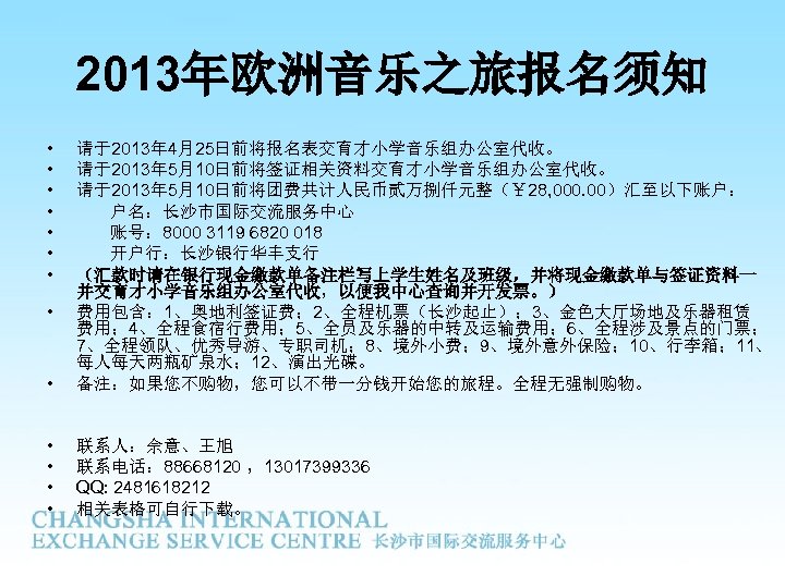 2013年欧洲音乐之旅报名须知 • • 请于2013年 4月25日前将报名表交育才小学音乐组办公室代收。 请于2013年 5月10日前将签证相关资料交育才小学音乐组办公室代收。 请于2013年 5月10日前将团费共计人民币贰万捌仟元整（￥ 28, 000. 00）汇至以下账户： 户名：长沙市国际交流服务中心 账号：