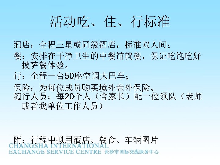 活动吃、住、行标准 酒店：全程三星或同级酒店，标准双人间； 餐：安排在干净卫生的中餐馆就餐，保证吃饱吃好 披萨餐体验。 行：全程一台 50座空调大巴车； 保险：为每位成员购买境外意外保险。 随行人员：每 20个人（含家长）配一位领队（老师 或者我单位 作人员） 附：行程中拟用酒店、餐食、车辆图片 