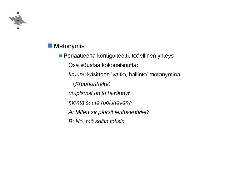 n Metonymia n Periaatteena kontiguiteetti, todellinen yhteys Osa edustaa kokonaisuutta: kruunu käsitteen ’valtio, hallinto’