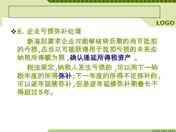 LOGO v 6. 企业亏损弥补处理 新准则要求企业对能够结转后期的尚可抵扣 的亏损 , 应当以可能获得用于抵扣亏损的未来应 纳税所得额为限 , 确认递延所得税资产 。 。 税法规定