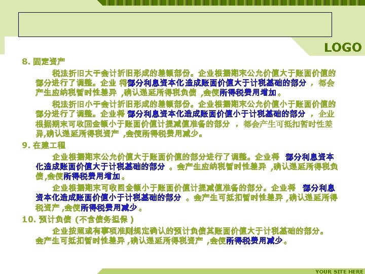 LOGO 8. 固定资产 税法折旧大于会计折旧形成的差额部份。企业根据期末公允价值大于账面价值的 部分进行了调整。企业 将部分利息资本化 造成账面价值大于计税基础的部分 ，都会 产生应纳税暂时性差异 , 确认递延所得税负债 , 会使所得税费用增加 。