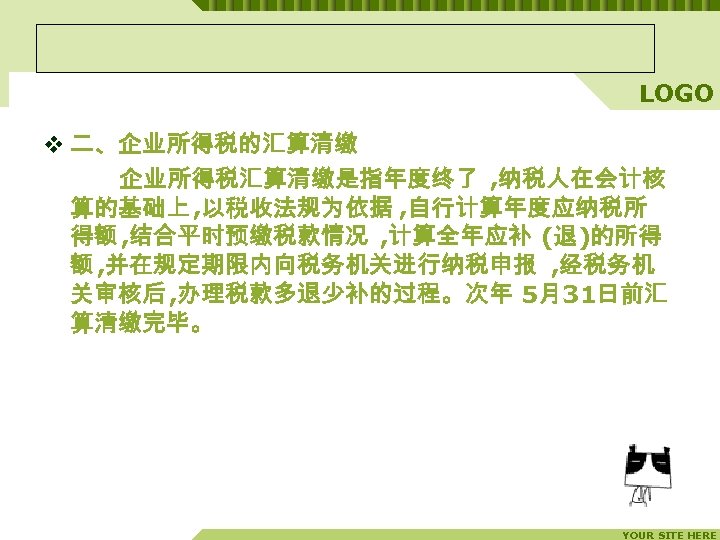 LOGO v 二、企业所得税的汇算清缴 企业所得税汇算清缴是指年度终了 , 纳税人在会计核 算的基础上 , 以税收法规为依据 , 自行计算年度应纳税所 得额 , 结合平时预缴税款情况