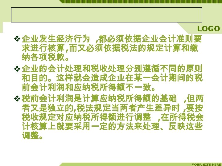 LOGO v 企业发生经济行为 , 都必须依据企业会计准则要 求进行核算 , 而又必须依据税法的规定计算和缴 纳各项税款。 v 企业的会计处理和税收处理分别遵循不同的原则 和目的。这样就会造成企业在某一会计期间的税 前会计利润和应纳税所得额不一致。 v