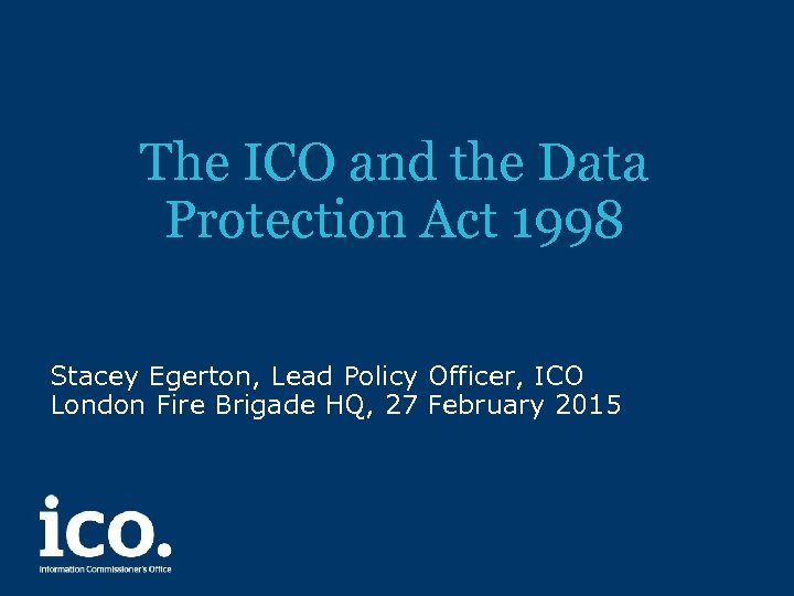 The ICO and the Data Protection Act 1998 Stacey Egerton, Lead Policy Officer, ICO