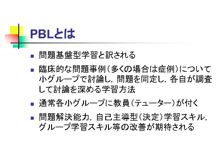 PBLとは n 問題基盤型学習と訳される n 臨床的な問題事例（多くの場合は症例）について 小グループで討論し，問題を同定し，各自が調査 して討論を深める学習方法 n 通常各小グループに教員（テューター）が付く n 問題解決能力，自己主導型（決定）学習スキル， グループ学習スキル等の改善が期待される 