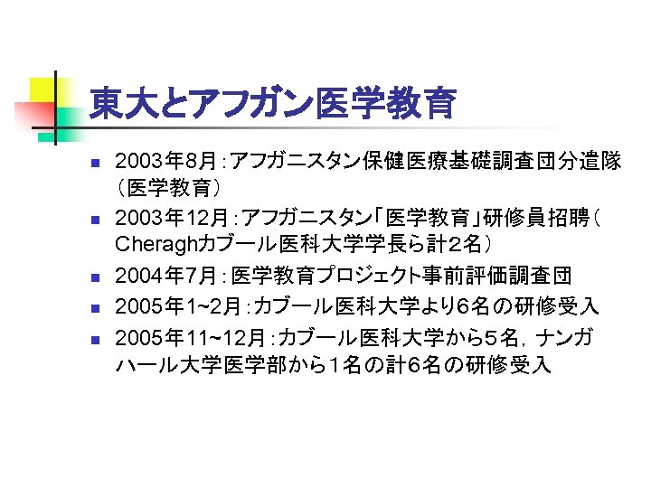 東大とアフガン医学教育 n n n 2003年 8月：アフガニスタン保健医療基礎調査団分遣隊 （医学教育） 2003年 12月：アフガニスタン「医学教育」研修員招聘（ Cheraghカブール医科大学学長ら計２名） 2004年 7月：医学教育プロジェクト事前評価調査団 2005年 1~2月：カブール医科大学より６名の研修受入