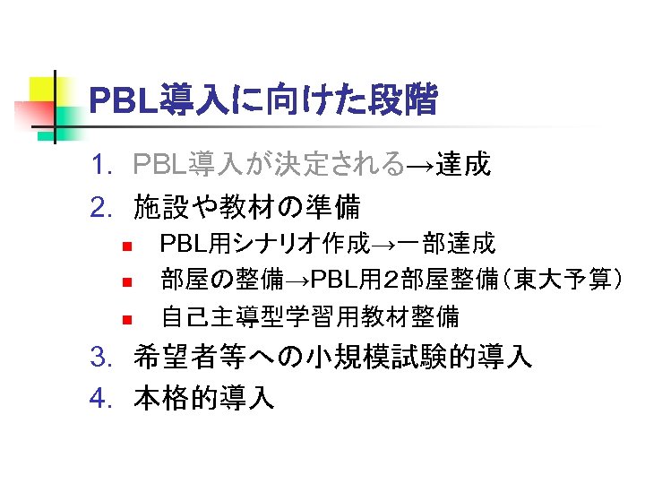 PBL導入に向けた段階 1. PBL導入が決定される→達成 2. 施設や教材の準備 n n n PBL用シナリオ作成→一部達成 部屋の整備→PBL用２部屋整備（東大予算） 自己主導型学習用教材整備 3. 希望者等への小規模試験的導入 4.