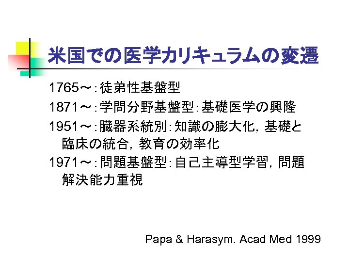 米国での医学カリキュラムの変遷 1765～：徒弟性基盤型 1871～：学問分野基盤型：基礎医学の興隆 1951～：臓器系統別：知識の膨大化，基礎と 臨床の統合，教育の効率化 1971～：問題基盤型：自己主導型学習，問題 解決能力重視 Papa & Harasym. Acad Med 1999 