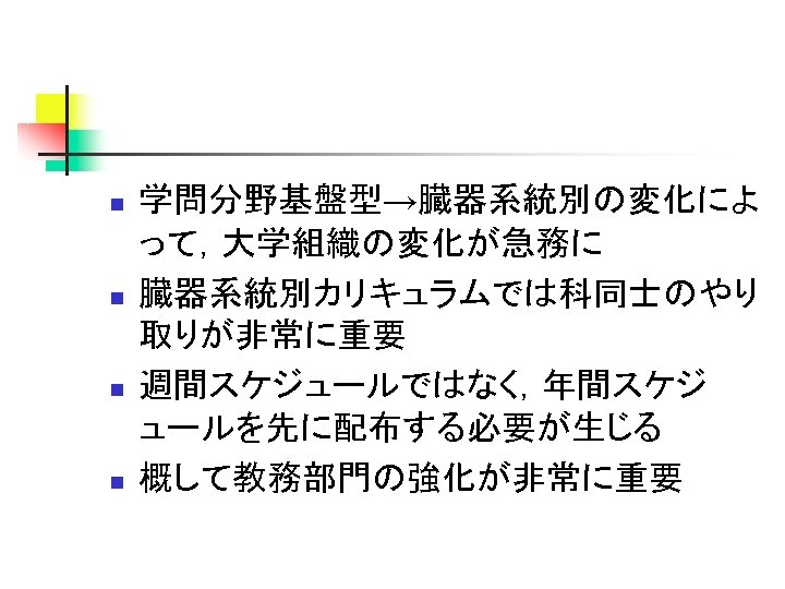 n n 学問分野基盤型→臓器系統別の変化によ って，大学組織の変化が急務に 臓器系統別カリキュラムでは科同士のやり 取りが非常に重要 週間スケジュールではなく，年間スケジ ュールを先に配布する必要が生じる 概して教務部門の強化が非常に重要 