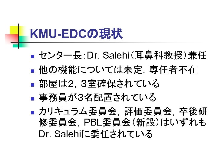 KMU-EDCの現状 n n n センター長：Dr. Salehi（耳鼻科教授）兼任 他の機能については未定．専任者不在 部屋は２，３室確保されている 事務員が３名配置されている カリキュラム委員会，評価委員会，卒後研 修委員会，PBL委員会（新設）はいずれも Dr. Salehiに委任されている 