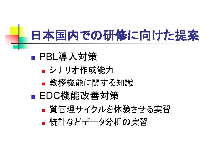 日本国内での研修に向けた提案 n PBL導入対策 n n n シナリオ作成能力 教務機能に関する知識 EDC機能改善対策 n n 質管理サイクルを体験させる実習 統計などデータ分析の実習 