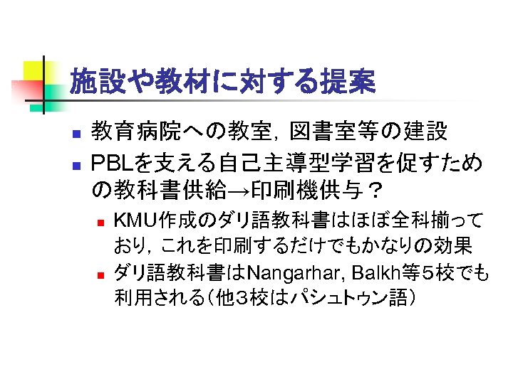 施設や教材に対する提案 n n 教育病院への教室，図書室等の建設 PBLを支える自己主導型学習を促すため の教科書供給→印刷機供与？ n n KMU作成のダリ語教科書はほぼ全科揃って おり，これを印刷するだけでもかなりの効果 ダリ語教科書はNangarhar, Balkh等５校でも 利用される（他３校はパシュトゥン語） 