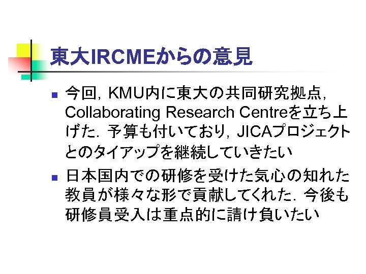 東大IRCMEからの意見 n n 今回，KMU内に東大の共同研究拠点， Collaborating Research Centreを立ち上 げた．予算も付いており，JICAプロジェクト とのタイアップを継続していきたい 日本国内での研修を受けた気心の知れた 教員が様々な形で貢献してくれた．今後も 研修員受入は重点的に請け負いたい 