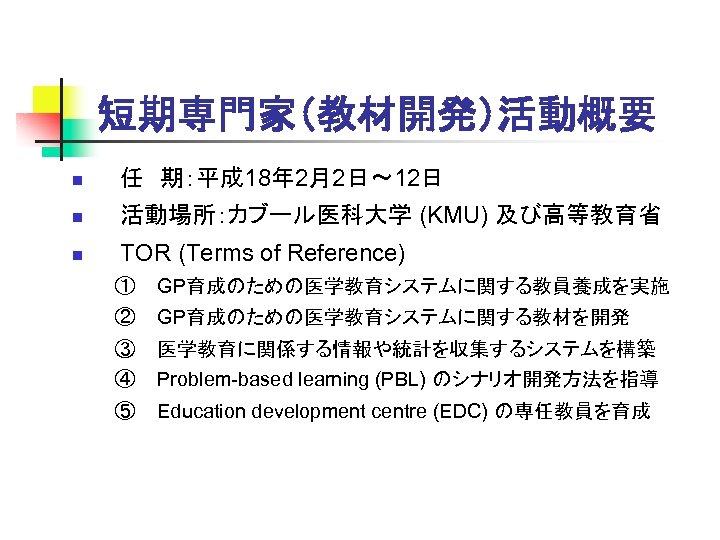 短期専門家（教材開発）活動概要 n 任　期：平成 18年 2月2日～ 12日 n 活動場所：カブール医科大学 (KMU) 及び高等教育省 n TOR (Terms of