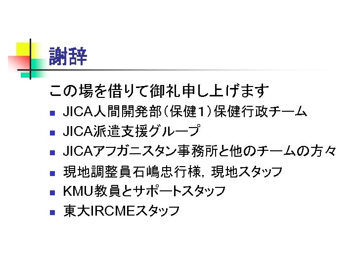 謝辞 この場を借りて御礼申し上げます n n n JICA人間開発部（保健１）保健行政チーム JICA派遣支援グループ JICAアフガニスタン事務所と他のチームの方々 現地調整員石嶋忠行様，現地スタッフ KMU教員とサポートスタッフ 東大IRCMEスタッフ 