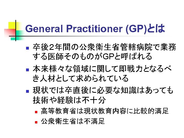 General Practitioner (GP)とは n n n 卒後２年間の公衆衛生省管轄病院で業務 する医師そのものがGPと呼ばれる 本来様々な領域に関して即戦力となるべ き人材として求められている 現状では卒直後に必要な知識はあっても 技術や経験は不十分 n n