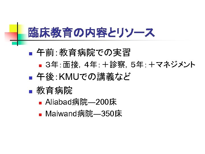臨床教育の内容とリソース n 午前：教育病院での実習 n n n ３年：面接，４年：＋診察，５年：＋マネジメント 午後：KMUでの講義など 教育病院 n n Aliabad病院― 200床 Maiwand病院―