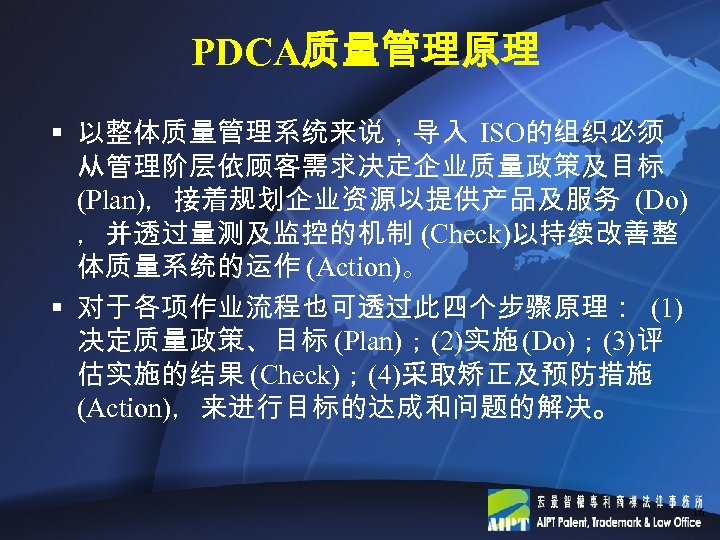 PDCA质量管理原理 § 以整体质量管理系统来说，导入 ISO的组织必须 从管理阶层依顾客需求决定企业质量政策及目标 (Plan)，接着规划企业资源以提供产品及服务 (Do) ，并透过量测及监控的机制 (Check)以持续改善整 体质量系统的运作 (Action)。 § 对于各项作业流程也可透过此四个步骤原理： (1)