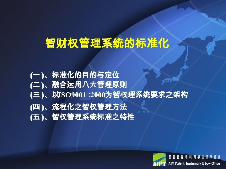 智财权管理系统的标准化 (一 )、标准化的目的与定位 (二 )、融合运用八大管理原则 (三 )、以ISO 9001： 2000为智权理系统要求之架构 (四 )、流程化之智权管理方法 (五 )、智权管理系统标准之特性 20
