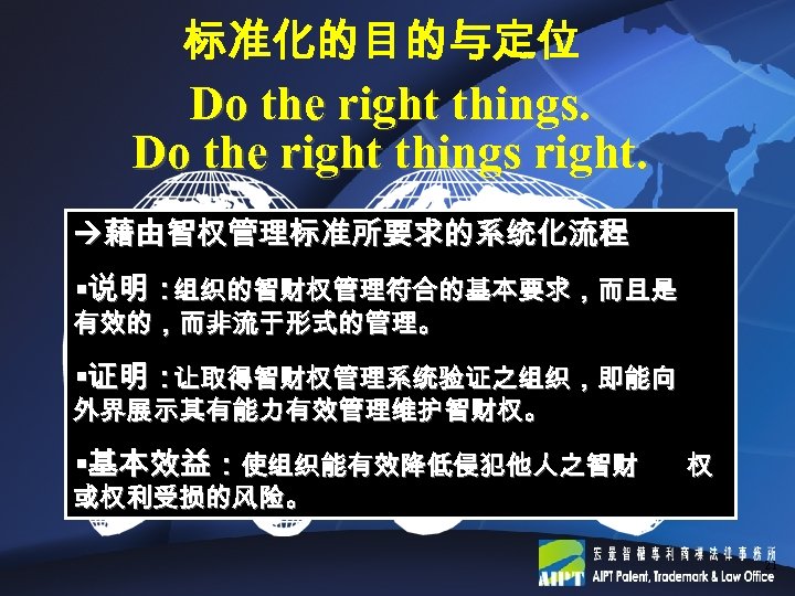 标准化的目的与定位 Do the right things right. 藉由智权管理标准所要求的系统化流程 §说明： 组织的智财权管理符合的基本要求，而且是 有效的，而非流于形式的管理。 §证明： 让取得智财权管理系统验证之组织，即能向 外界展示其有能力有效管理维护智财权。 §基本效益：使组织能有效降低侵犯他人之智财