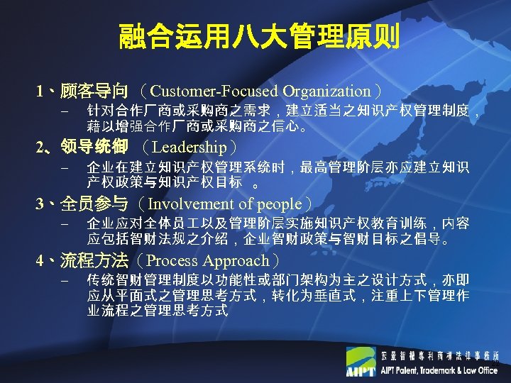 融合运用八大管理原则 1、顾客导向 （Customer-Focused Organization） – 针对合作厂商或采购商之需求，建立适当之知识产权管理制度， 藉以增强合作厂商或采购商之信心。 2、领导统御 （Leadership） – 企业在建立知识产权管理系统时，最高管理阶层亦应建立知识 产权政策与知识产权目标 。 3、全员参与