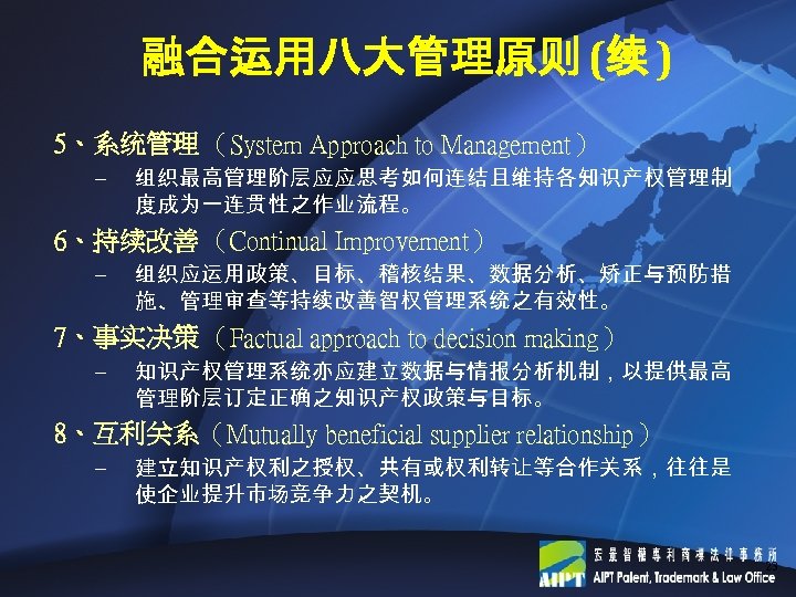 融合运用八大管理原则 (续 ) 5、系统管理 （System Approach to Management） – 组织最高管理阶层应应思考如何连结且维持各知识产权管理制 度成为一连贯性之作业流程。 6、持续改善 （Continual Improvement）