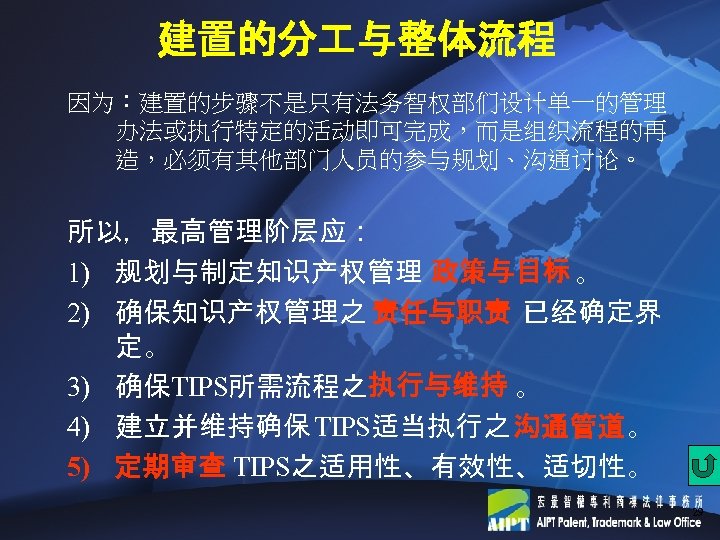 建置的分 与整体流程 因为：建置的步骤不是只有法务智权部们设计单一的管理 办法或执行特定的活动即可完成，而是组织流程的再 造，必须有其他部门人员的参与规划、沟通讨论。 所以，最高管理阶层应： 1) 规划与制定知识产权管理 政策与目标 。 2) 确保知识产权管理之 责任与职责 已经确定界