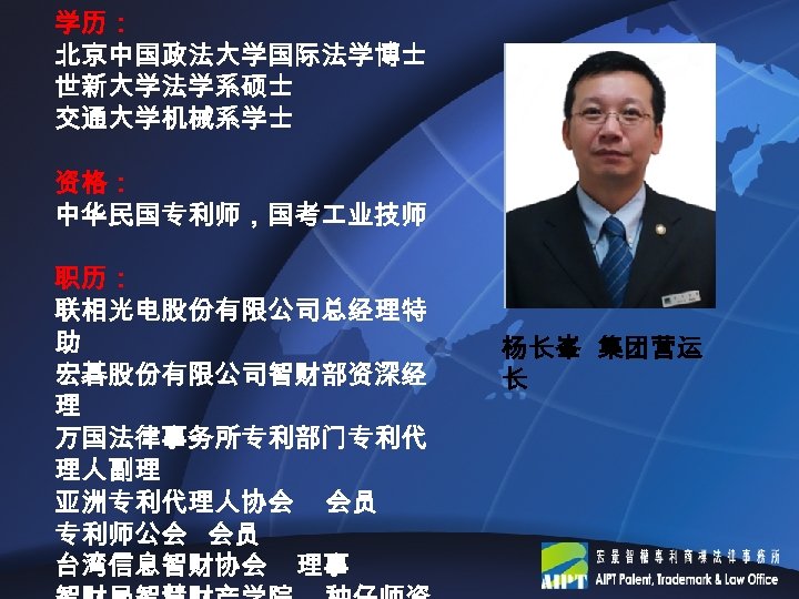 学历： 北京中国政法大学国际法学博士 世新大学法学系硕士 交通大学机械系学士 资格： 中华民国专利师，国考 业技师 职历： 联相光电股份有限公司总经理特 助 宏碁股份有限公司智财部资深经 理 万国法律事务所专利部门专利代 理人副理