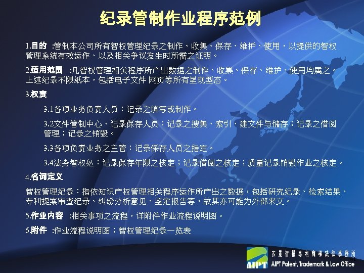 纪录管制作业程序范例 1. 目的 ： 管制本公司所有智权管理纪录之制作、收集、保存、维护、使用，以提供的智权 管理系统有效运作、以及相关争议发生时所需之证明。 2. 适用范围 ： 凡智权管理相关程序所产出数据之制作、收集、保存、维护、使用均属之。 上述纪录不限纸本，包括电子文件 网页等所有呈现型态。 3. 权责