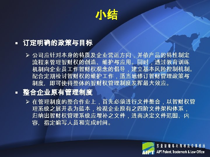 小结 § 订定明确的政策与目标 Ø 公司应针对本身的特质及企业营运方向，并依产品的特性制定 流程来管理智财权的创造、维护与应用。同时，透过教育训练 机制向企业员 作智财权观念的倡导，建立基本风险控制机制。 配合定期检讨智财权的维护 作，适当地修订智财管理政策与 制度，即可使得整体的智财权管理制度发挥最大效应。 § 整合企业原有管理制度 Ø