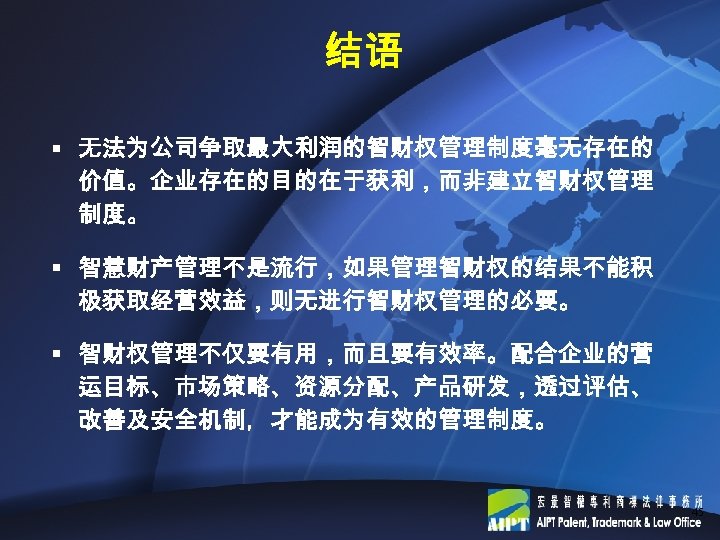 结语 § 无法为公司争取最大利润的智财权管理制度毫无存在的 价值。企业存在的目的在于获利，而非建立智财权管理 制度。 § 智慧财产管理不是流行，如果管理智财权的结果不能积 极获取经营效益，则无进行智财权管理的必要。 § 智财权管理不仅要有用，而且要有效率。配合企业的营 运目标、市场策略、资源分配、产品研发，透过评估、 改善及安全机制，才能成为有效的管理制度。 45 