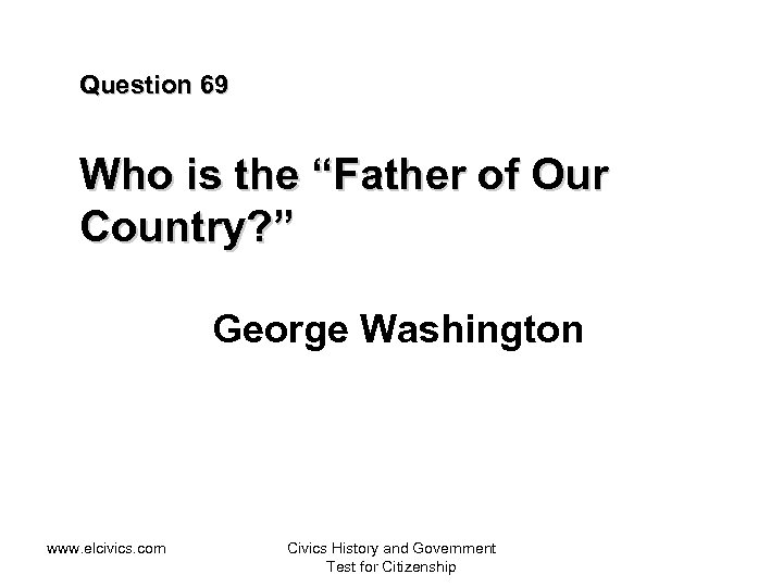 Question 69 Who is the “Father of Our Country? ” George Washington www. elcivics.