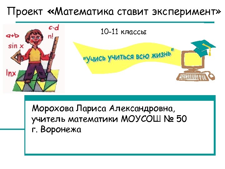 Проект «Математика ставит эксперимент» 10 -11 классы Морохова Лариса Александровна, учитель математики МОУСОШ №