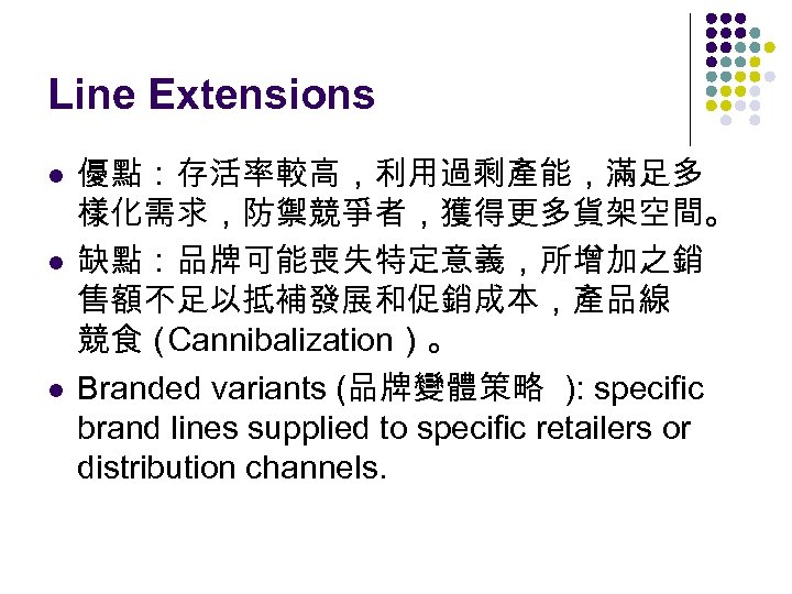 Line Extensions l l l 優點：存活率較高，利用過剩產能，滿足多 樣化需求，防禦競爭者，獲得更多貨架空間。 缺點：品牌可能喪失特定意義，所增加之銷 售額不足以抵補發展和促銷成本，產品線 競食（ Cannibalization）。 Branded variants (品牌變體策略