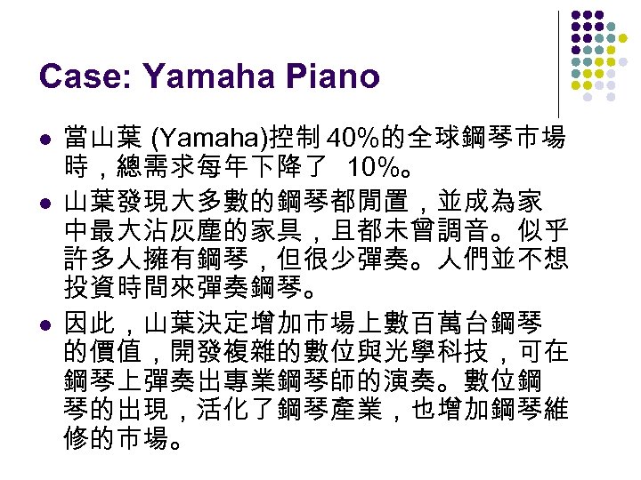 Case: Yamaha Piano l l l 當山葉 (Yamaha)控制 40%的全球鋼琴市場 時，總需求每年下降了 10%。 山葉發現大多數的鋼琴都閒置，並成為家 中最大沾灰塵的家具，且都未曾調音。似乎 許多人擁有鋼琴，但很少彈奏。人們並不想