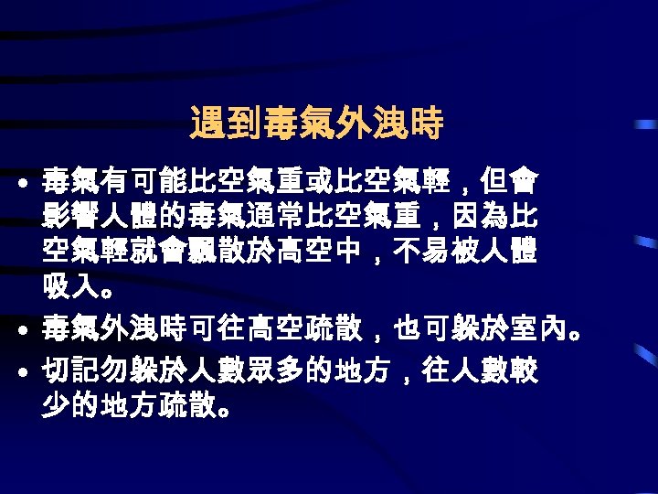 遇到毒氣外洩時 • 毒氣有可能比空氣重或比空氣輕，但會 影響人體的毒氣通常比空氣重，因為比 空氣輕就會飄散於高空中，不易被人體 吸入。 • 毒氣外洩時可往高空疏散，也可躲於室內。 • 切記勿躲於人數眾多的地方，往人數較 少的地方疏散。 