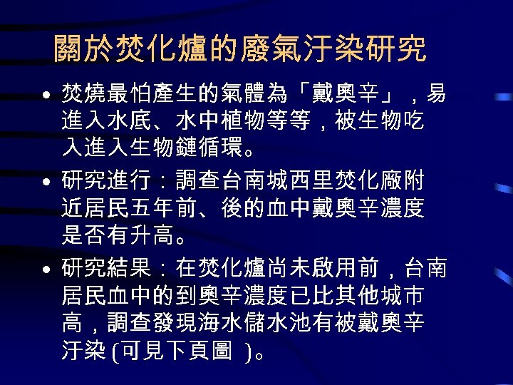 關於焚化爐的廢氣汙染研究 • 焚燒最怕產生的氣體為「戴奧辛」，易 進入水底、水中植物等等，被生物吃 入進入生物鏈循環。 • 研究進行：調查台南城西里焚化廠附 近居民五年前、後的血中戴奧辛濃度 是否有升高。 • 研究結果：在焚化爐尚未啟用前，台南 居民血中的到奧辛濃度已比其他城市 高，調查發現海水儲水池有被戴奧辛 汙染