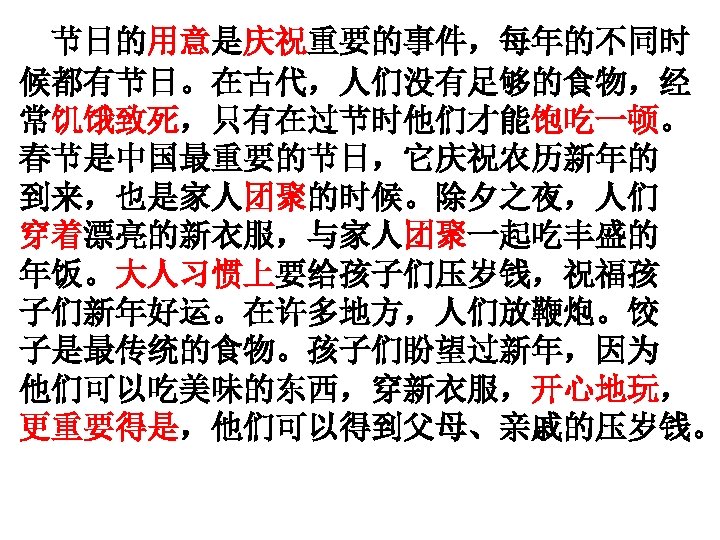 节日的用意是庆祝重要的事件，每年的不同时 候都有节日。在古代，人们没有足够的食物，经 常饥饿致死，只有在过节时他们才能饱吃一顿。 春节是中国最重要的节日，它庆祝农历新年的 到来，也是家人团聚的时候。除夕之夜，人们 穿着漂亮的新衣服，与家人团聚一起吃丰盛的 年饭。大人习惯上要给孩子们压岁钱，祝福孩 子们新年好运。在许多地方，人们放鞭炮。饺 子是最传统的食物。孩子们盼望过新年，因为 他们可以吃美味的东西，穿新衣服，开心地玩， 更重要得是，他们可以得到父母、亲戚的压岁钱。 