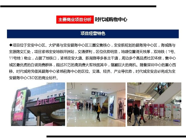 主要商业项目分析 时代城购物中心 项目经营特色 u项目位于宝安中心区、大铲港与宝安碧海中心区三圈交集核心，宝安新规划的碧海湾中心区，海城路与 宝源路交汇处，项目紧邻宝安地铁坪洲站，交通便利，区位优势明显，地理位置得天独厚，双地铁（1号、 11号线）物业，占据了地铁口，紧邻宝安大道、新湖路等多条主干道，周边多个高品质社区环绕，集中心 城区最优质的白领消费群体，超过20万的高消费大军独揽其中，蕴藏巨大的商机。随着深圳中心的重心西 移、时代城将凭借其碧海中心紧邻前海中心的区位、交通、经济、产业等优势，时代城宝安店必将成为宝 安碧海中心CBD区的商业标杆。 