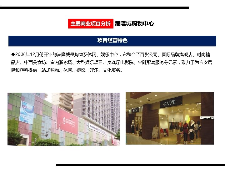 主要商业项目分析 港隆城购物中心 项目经营特色 u 2006年 12月份开业的港隆城是购物及休闲、娱乐中心，它整合了百货公司、国际品牌旗舰店、时尚精 品店、中西美食坊、室内溜冰场、大型娱乐项目、贵宾厅电影院、金融配套服务等元素，致力于为宝安居 民和游客提供一站式购物、休闲、餐饮、娱乐、文化服务。 