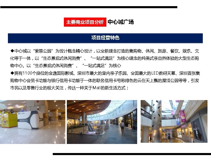 主要商业项目分析 中心城广场 项目经营特色 u中心城以“紫禁公园”为设计概念精心设计，以全新理念打造的集购物、休闲、旅游、餐饮、娱乐、文 化等于一体，以“生态景观式休闲消费”、“一站式满足”为核心理念的纯美式亲自然体验的大型生态购 物中心。以“生态景观式休闲消费”、“一站式满足”为核心 u拥有1100个座位的金逸国际影城、深圳市最大的室内亲子乐园、全国最大的LED数码天幕、深圳首张集 购物中心会员卡功能与银行信用卡功能于一体的联名信用卡号称绿色的云在天上飘的屋顶公园等等，引发 市民以及零售行业的极大关注，传达一种关于Mall的新生活方式； 