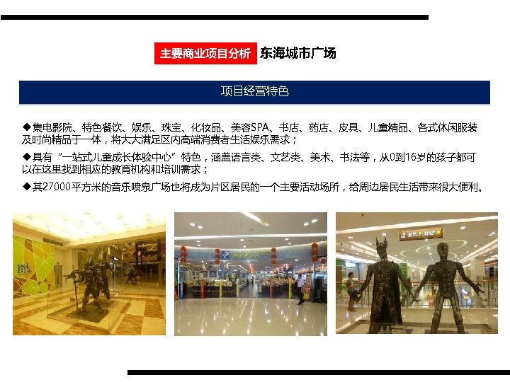 主要商业项目分析 东海城市广场 项目经营特色 u集电影院、特色餐饮、娱乐、珠宝、化妆品、美容SPA、书店、药店、皮具、儿童精品、各式休闲服装 及时尚精品于一体，将大大满足区内高端消费者生活娱乐需求； u具有“一站式儿童成长体验中心”特色，涵盖语言类、文艺类、美术、书法等，从0到 16岁的孩子都可 以在这里找到相应的教育机构和培训需求； u其 27000平方米的音乐喷泉广场也将成为片区居民的一个主要活动场所，给周边居民生活带来很大便利。 