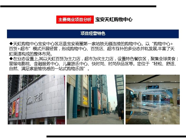 主要商业项目分析 宝安天虹购物中心 项目经营特色 u天虹购物中心宝安中心区店是宝安商圈第一家地铁无缝连接的购物中心。以“购物中心+ 百货+超市”模式开展经营，形成购物中心、百货店、超市互补的多业态并轨发展, 丰富了天 虹渠道构成的整体布局。 u在业态设置上, 其以天虹百货为主力店，超市为次主力店，设置特色餐饮区，聚集全球美食； 星级电影院、金融服务中心、儿童游乐中心、快时尚、时尚杂品区等。定位于“轻松、舒适、 自然、满足家庭愉悦感的一站式购物乐园”。 