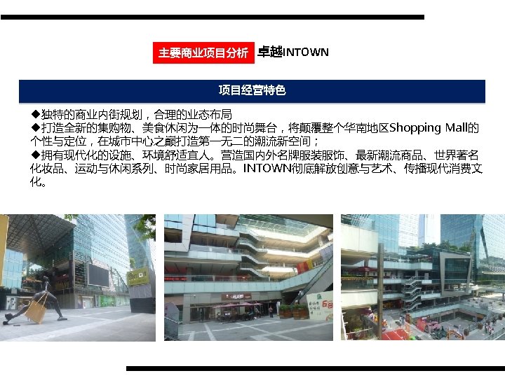 主要商业项目分析 卓越INTOWN 项目经营特色 u独特的商业内街规划，合理的业态布局 u打造全新的集购物、美食休闲为一体的时尚舞台，将颠覆整个华南地区Shopping Mall的 个性与定位，在城市中心之巅打造第一无二的潮流新空间； u拥有现代化的设施、环境舒适宜人。营造国内外名牌服装服饰、最新潮流商品、世界著名 化妆品、运动与休闲系列、时尚家居用品。INTOWN彻底解放创意与艺术、传播现代消费文 化。 