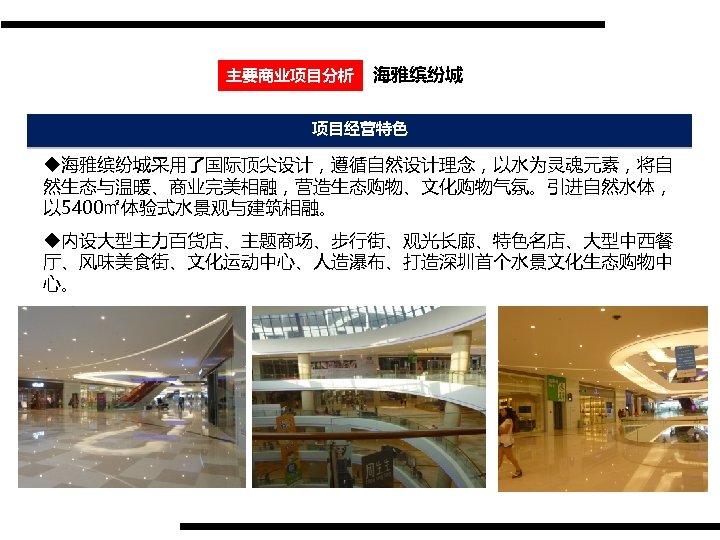 主要商业项目分析 海雅缤纷城 项目经营特色 u海雅缤纷城采用了国际顶尖设计，遵循自然设计理念，以水为灵魂元素，将自 然生态与温暖、商业完美相融，营造生态购物、文化购物气氛。引进自然水体， 以 5400㎡体验式水景观与建筑相融。 u内设大型主力百货店、主题商场、步行街、观光长廊、特色名店、大型中西餐 厅、风味美食街、文化运动中心、人造瀑布、打造深圳首个水景文化生态购物中 心。 