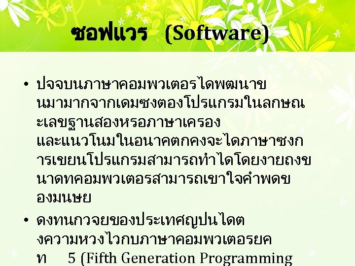 ซอฟแวร (Software) • ปจจบนภาษาคอมพวเตอรไดพฒนาข นมามากจากเดมซงตองโปรแกรมในลกษณ ะเลขฐานสองหรอภาษาเครอง และแนวโนมในอนาคตกคงจะไดภาษาซงก ารเขยนโปรแกรมสามารถทำไดโดยงายถงข นาดทคอมพวเตอรสามารถเขาใจคำพดข องมนษย • ดงทนกวจยของประเทศญปนไดต งความหวงไวกบภาษาคอมพวเตอรยค ท