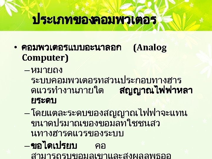 ประเภทของคอมพวเตอร • คอมพวเตอรแบบอะนาลอก (Analog Computer) – หมายถง ระบบคอมพวเตอรทสวนประกอบทางฮาร ดแวรทำงานภายใต สญญาณไฟฟาหลา ยระดบ – โดยแตละระดบของสญญาณไฟฟาจะแทน ขนาดปรมาณของขอมลทใชชนสว