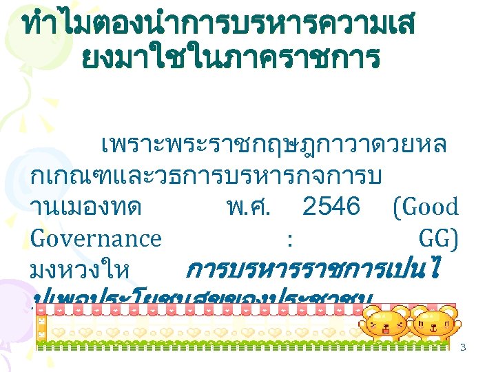 ทำไมตองนำการบรหารความเส ยงมาใชในภาคราชการ เพราะพระราชกฤษฎกาวาดวยหล กเกณฑและวธการบรหารกจการบ านเมองทด พ. ศ. 2546 (Good Governance : GG) มงหวงให การบรหารราชการเปนไ