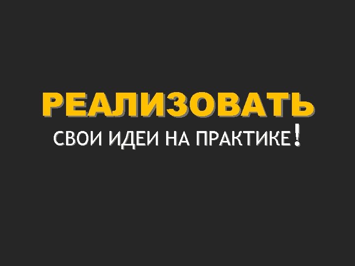 РЕАЛИЗОВАТЬ СВОИ ИДЕИ НА ПРАКТИКЕ! 